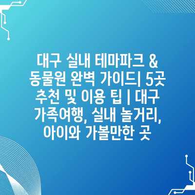 대구 실내 테마파크 & 동물원 완벽 가이드| 5곳 추천 및 이용 팁 | 대구 가족여행, 실내 놀거리, 아이와 가볼만한 곳