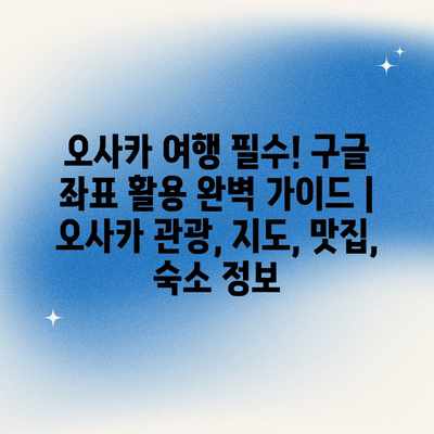 오사카 여행 필수! 구글 좌표 활용 완벽 가이드 | 오사카 관광, 지도, 맛집, 숙소 정보 오사카 여행 필수! 구글 좌표 활용 완벽 가이드 | 오사카 관광, 지도, 맛집, 숙소 정보