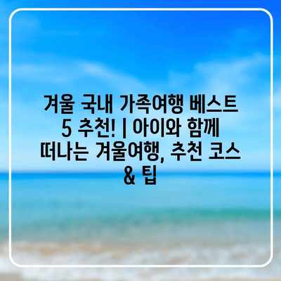 겨울 국내 가족여행 베스트 5 추천! | 아이와 함께 떠나는 겨울여행, 추천 코스 & 팁