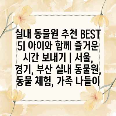 실내 동물원 추천 BEST 5| 아이와 함께 즐거운 시간 보내기 | 서울, 경기, 부산 실내 동물원, 동물 체험, 가족 나들이