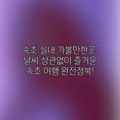 속초 실내 가볼만한곳: 날씨 상관없이 즐거운 속초 여행 완전정복!